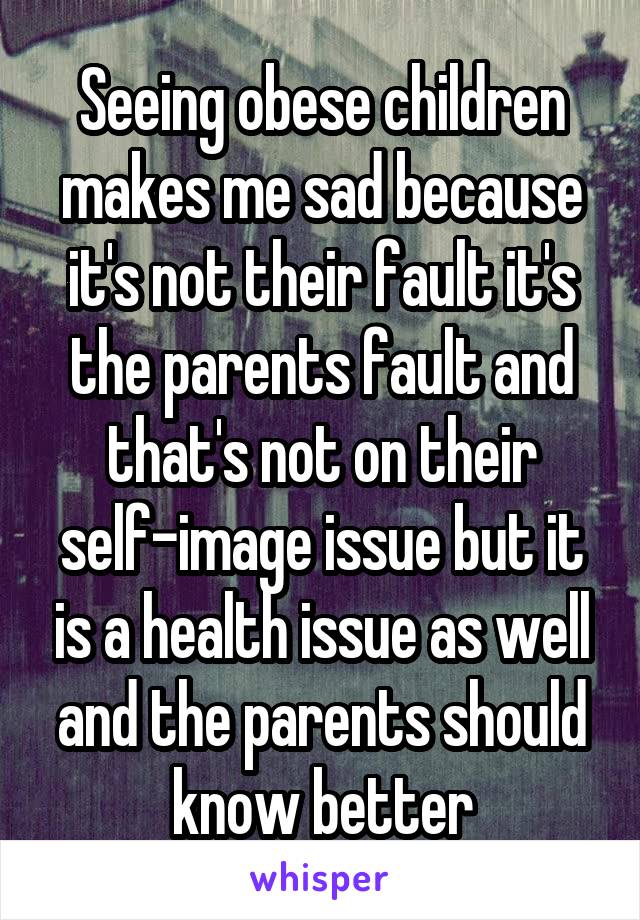 Seeing obese children makes me sad because it's not their fault it's the parents fault and that's not on their self-image issue but it is a health issue as well and the parents should know better