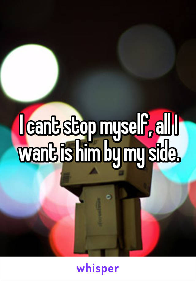 I cant stop myself, all I want is him by my side.