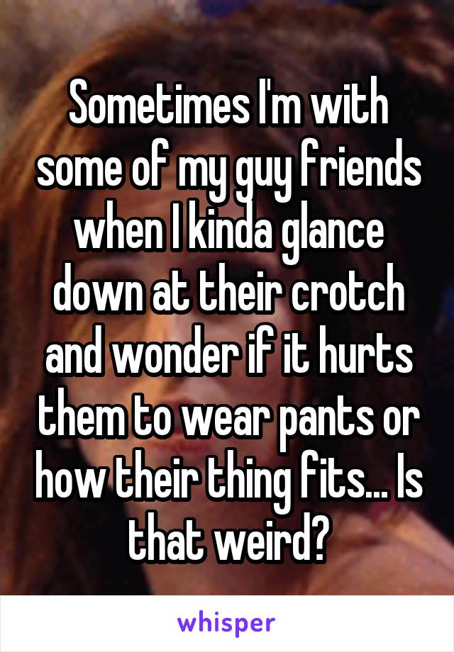 Sometimes I'm with some of my guy friends when I kinda glance down at their crotch and wonder if it hurts them to wear pants or how their thing fits... Is that weird?