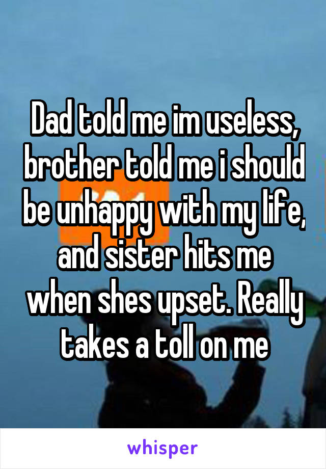 Dad told me im useless, brother told me i should be unhappy with my life, and sister hits me when shes upset. Really takes a toll on me