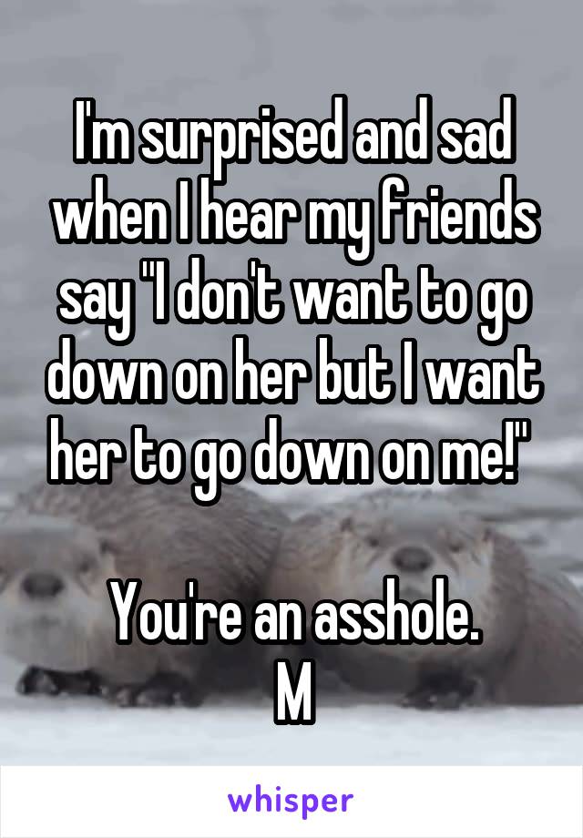I'm surprised and sad when I hear my friends say "I don't want to go down on her but I want her to go down on me!" 

You're an asshole.
M