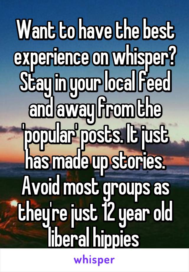 Want to have the best experience on whisper? Stay in your local feed and away from the 'popular' posts. It just has made up stories. Avoid most groups as they're just 12 year old liberal hippies 
