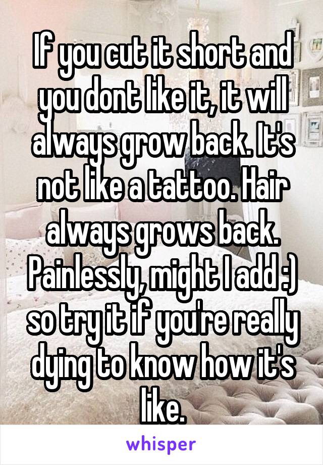 If you cut it short and you dont like it, it will always grow back. It's not like a tattoo. Hair always grows back. Painlessly, might I add :) so try it if you're really dying to know how it's like.