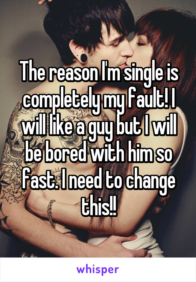 The reason I'm single is completely my fault! I will like a guy but I will be bored with him so fast. I need to change this!!