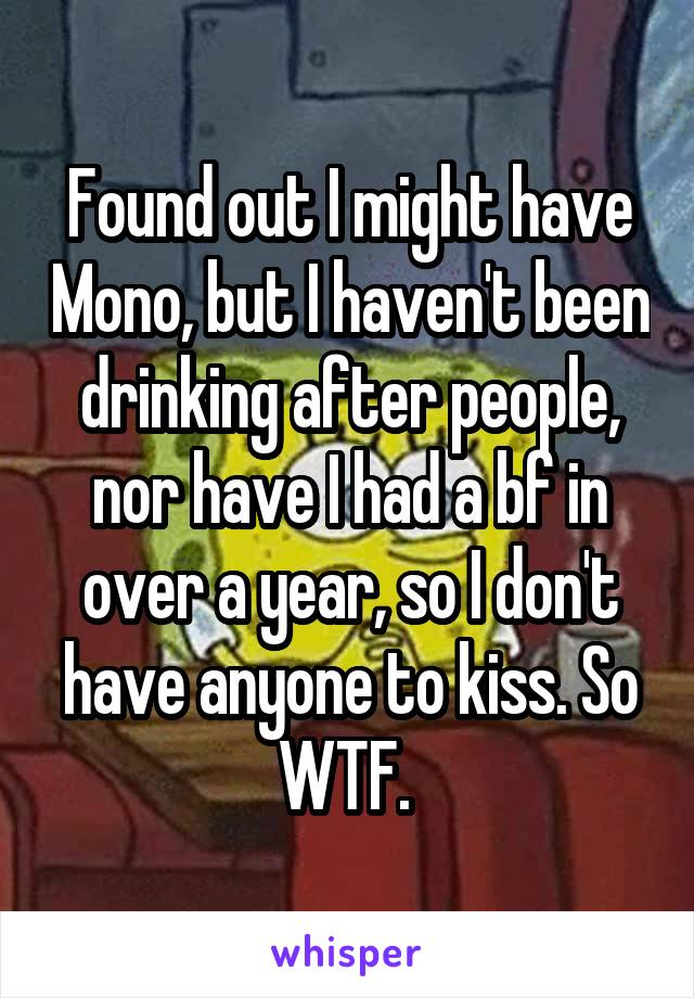 Found out I might have Mono, but I haven't been drinking after people, nor have I had a bf in over a year, so I don't have anyone to kiss. So WTF. 