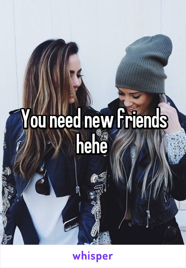 You need new friends hehe 
