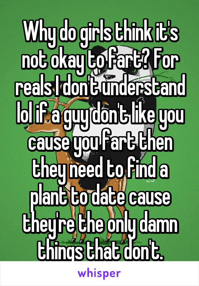 Why do girls think it's not okay to fart? For reals I don't understand lol if a guy don't like you cause you fart then they need to find a plant to date cause they're the only damn things that don't.