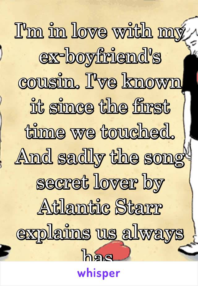 I'm in love with my ex-boyfriend's cousin. I've known it since the first time we touched. And sadly the song secret lover by Atlantic Starr explains us always has.