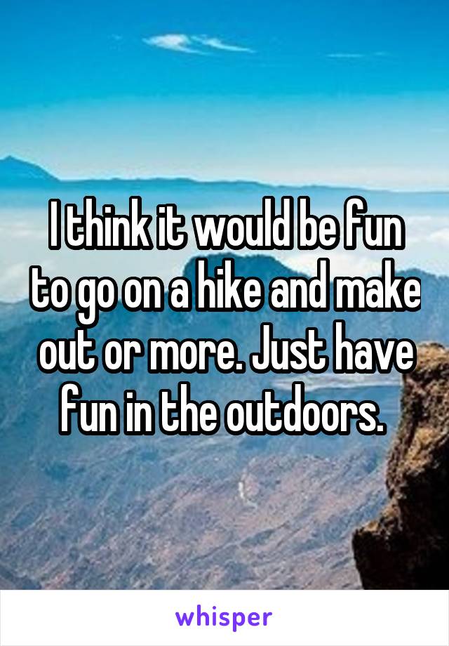I think it would be fun to go on a hike and make out or more. Just have fun in the outdoors. 