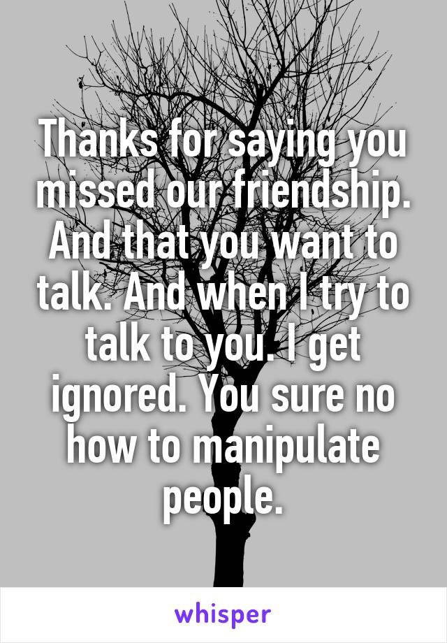 Thanks for saying you missed our friendship. And that you want to talk. And when I try to talk to you. I get ignored. You sure no how to manipulate people.