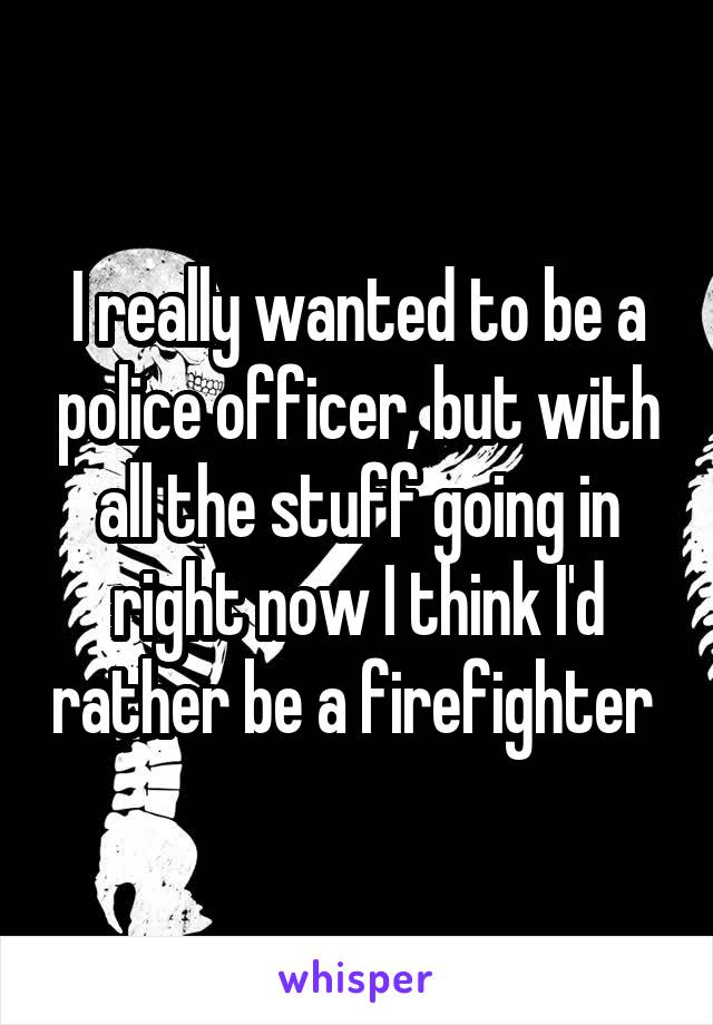 I really wanted to be a police officer, but with all the stuff going in right now I think I'd rather be a firefighter 