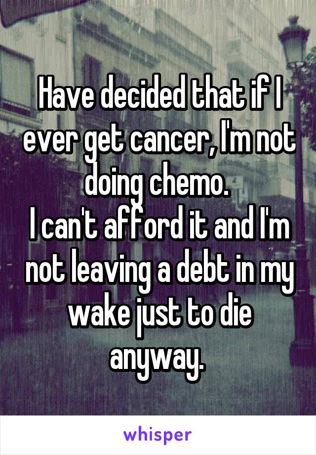 Have decided that if I ever get cancer, I'm not doing chemo. 
I can't afford it and I'm not leaving a debt in my wake just to die anyway. 