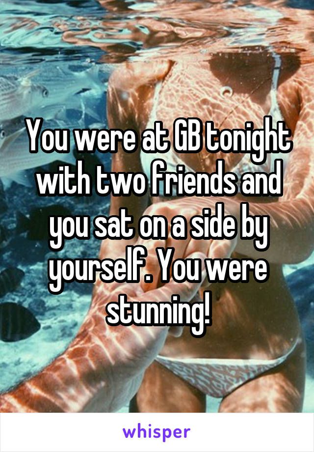You were at GB tonight with two friends and you sat on a side by yourself. You were stunning!
