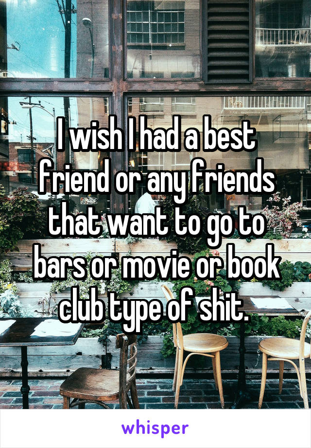 I wish I had a best friend or any friends that want to go to bars or movie or book club type of shit. 