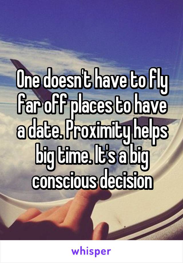 One doesn't have to fly far off places to have a date. Proximity helps big time. It's a big conscious decision