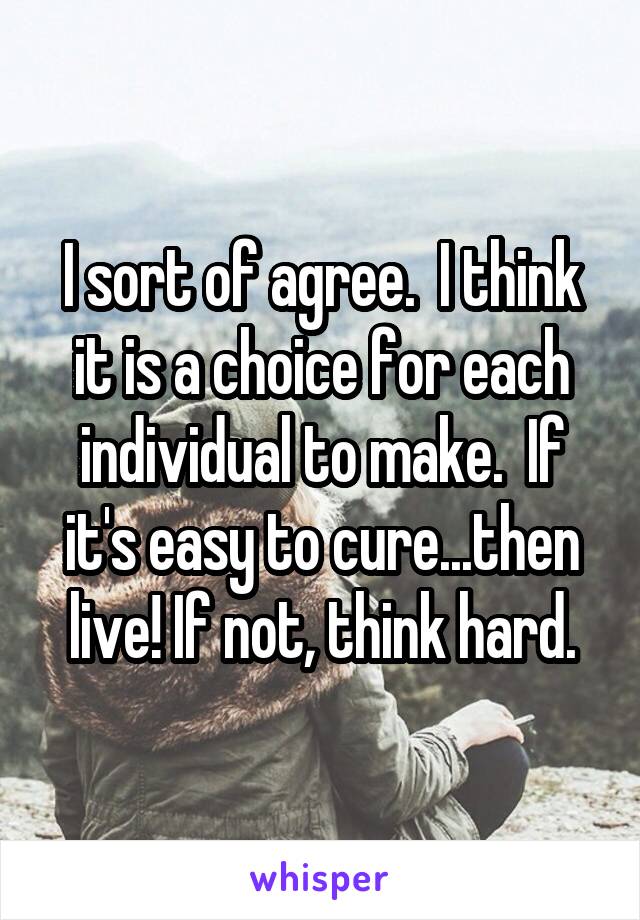 I sort of agree.  I think it is a choice for each individual to make.  If it's easy to cure...then live! If not, think hard.
