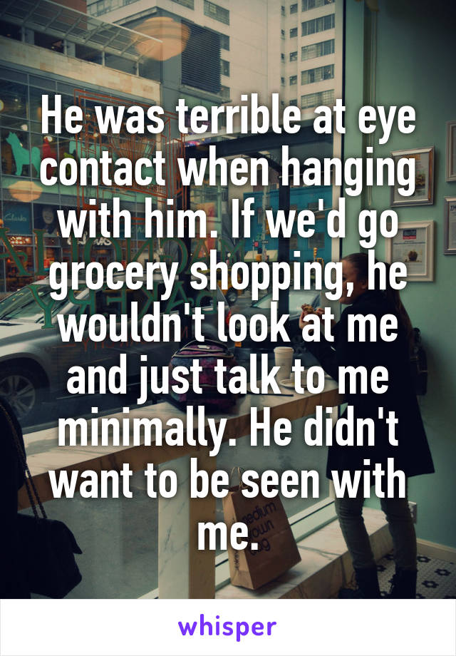 He was terrible at eye contact when hanging with him. If we'd go grocery shopping, he wouldn't look at me and just talk to me minimally. He didn't want to be seen with me.
