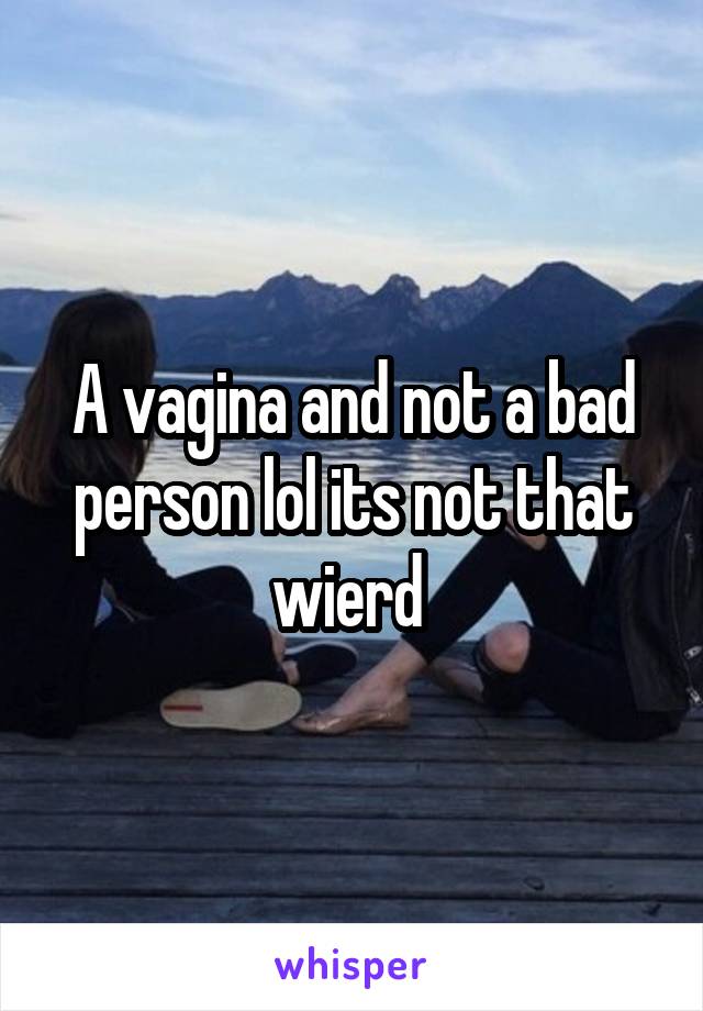 A vagina and not a bad person lol its not that wierd 