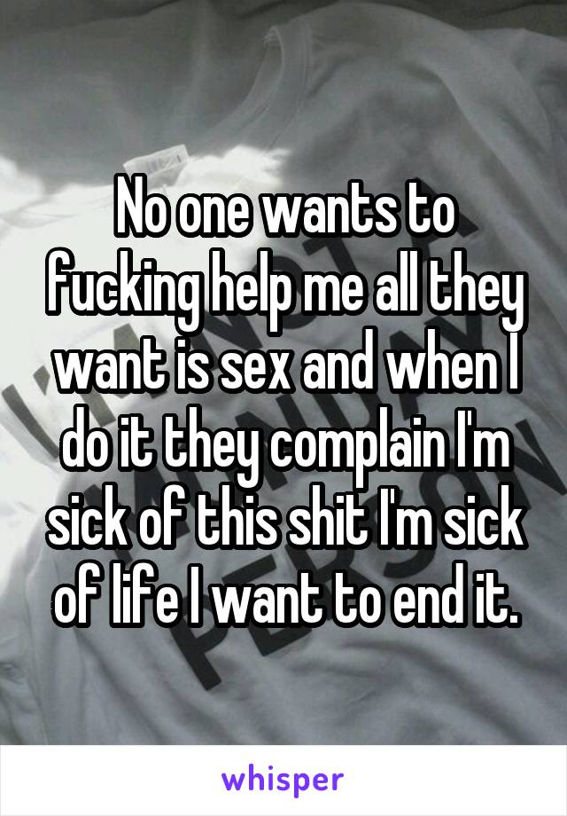 No one wants to fucking help me all they want is sex and when I do it they complain I'm sick of this shit I'm sick of life I want to end it.