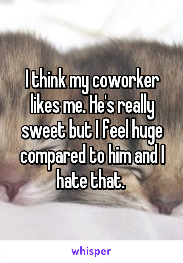 I think my coworker likes me. He's really sweet but I feel huge compared to him and I hate that. 