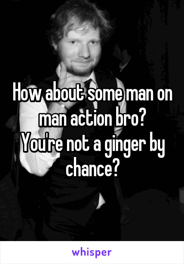 How about some man on man action bro?
You're not a ginger by chance?