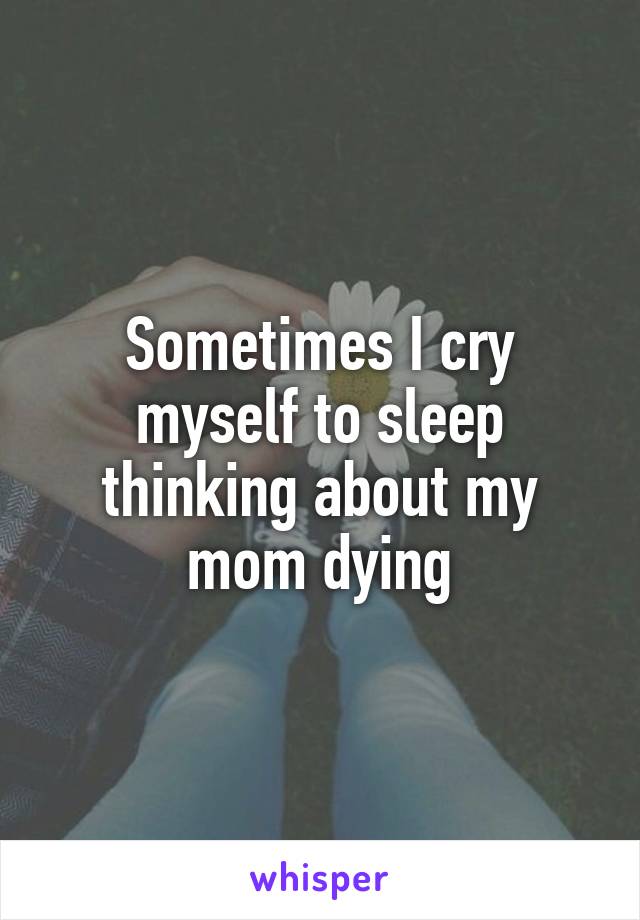 Sometimes I cry myself to sleep thinking about my mom dying