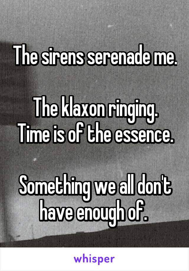 The sirens serenade me. 
The klaxon ringing.
Time is of the essence. 
Something we all don't have enough of. 