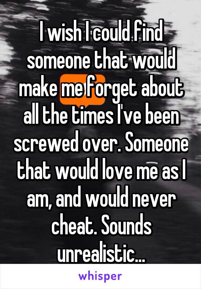 I wish I could find someone that would make me forget about all the times I've been screwed over. Someone that would love me as I am, and would never cheat. Sounds unrealistic...