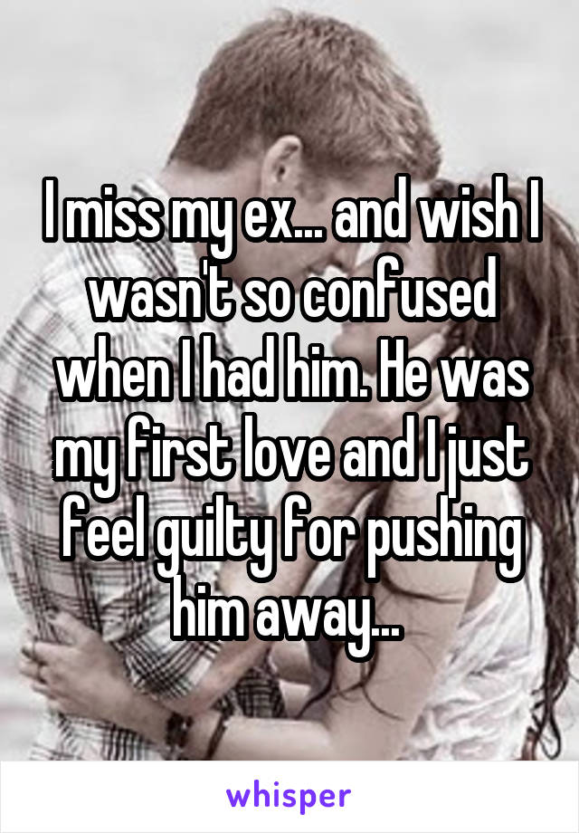I miss my ex... and wish I wasn't so confused when I had him. He was my first love and I just feel guilty for pushing him away... 