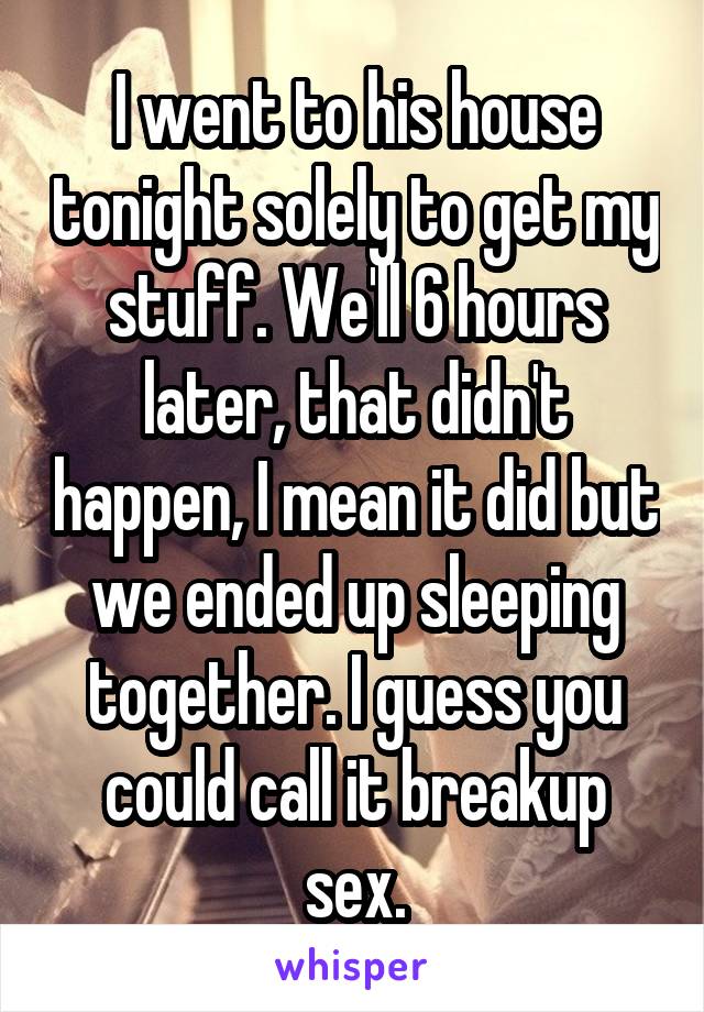 I went to his house tonight solely to get my stuff. We'll 6 hours later, that didn't happen, I mean it did but we ended up sleeping together. I guess you could call it breakup sex.