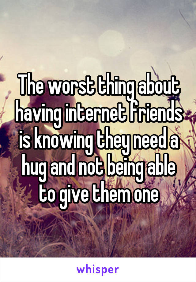 The worst thing about having internet friends is knowing they need a hug and not being able to give them one