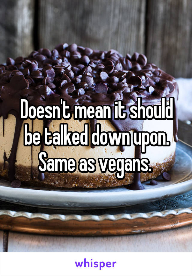 Doesn't mean it should be talked down upon. Same as vegans. 