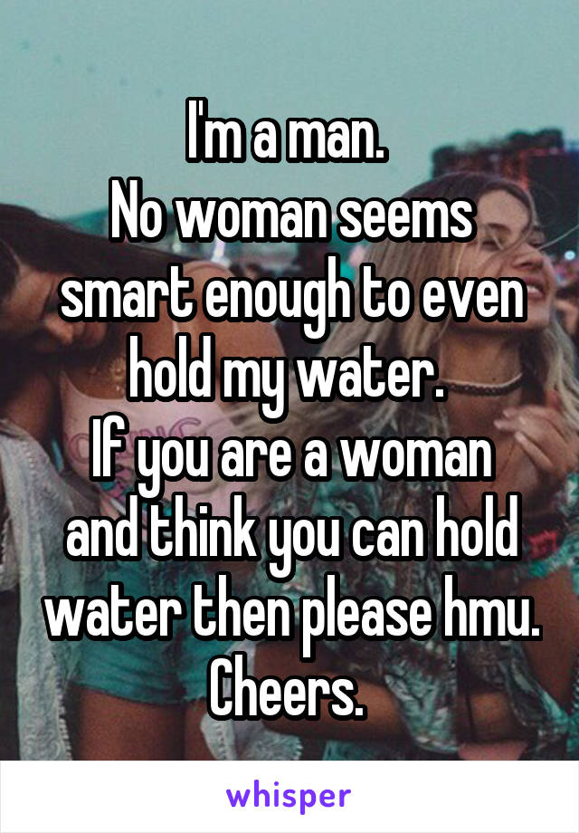 I'm a man. 
No woman seems smart enough to even hold my water. 
If you are a woman and think you can hold water then please hmu. Cheers. 