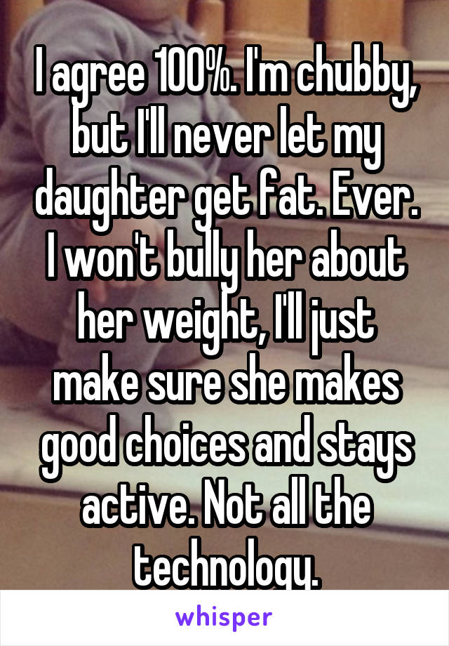 I agree 100%. I'm chubby, but I'll never let my daughter get fat. Ever. I won't bully her about her weight, I'll just make sure she makes good choices and stays active. Not all the technology.