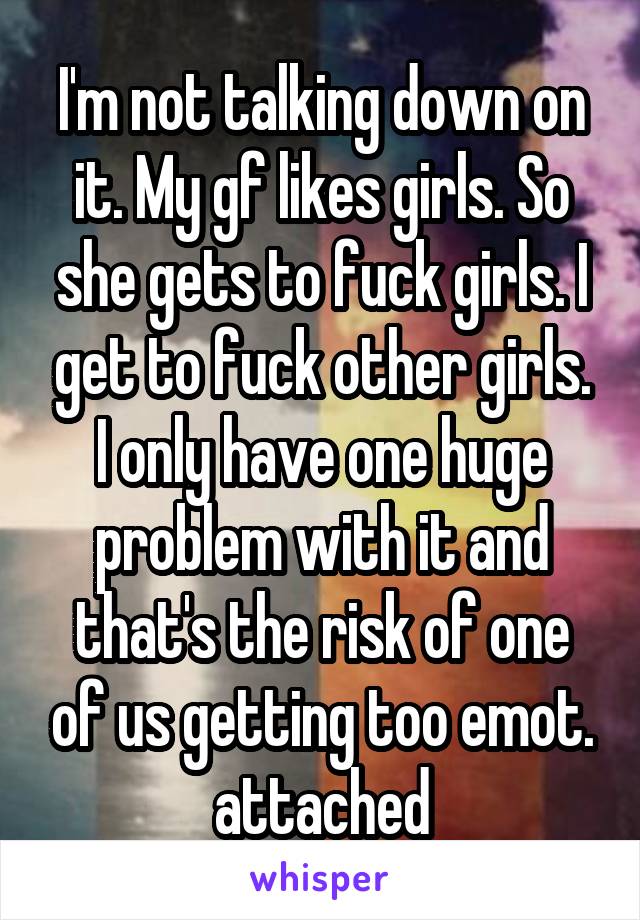 I'm not talking down on it. My gf likes girls. So she gets to fuck girls. I get to fuck other girls. I only have one huge problem with it and that's the risk of one of us getting too emot. attached