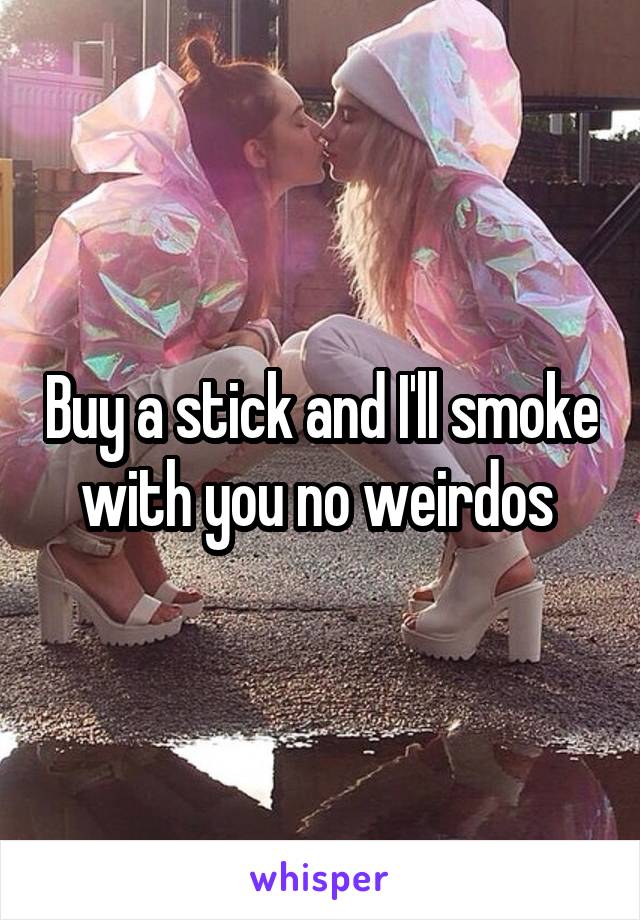 Buy a stick and I'll smoke with you no weirdos 