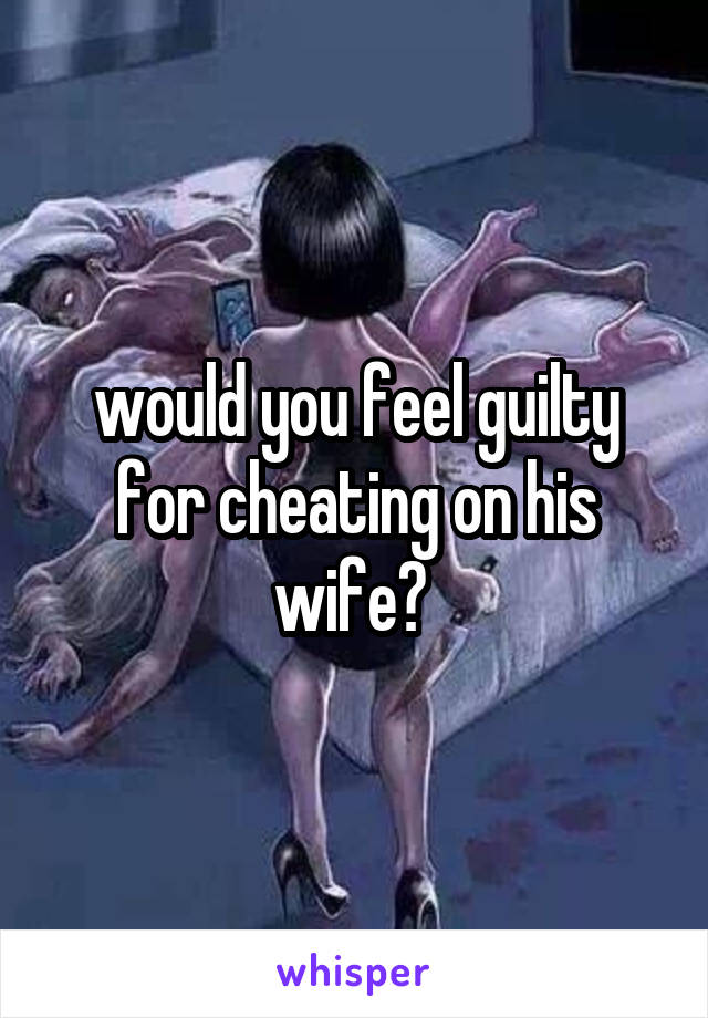 would you feel guilty for cheating on his wife? 