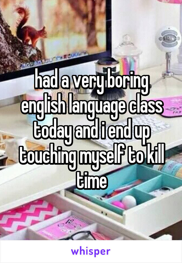 had a very boring english language class today and i end up touching myself to kill time