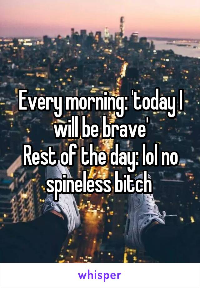 Every morning: 'today I will be brave'
Rest of the day: lol no spineless bitch 