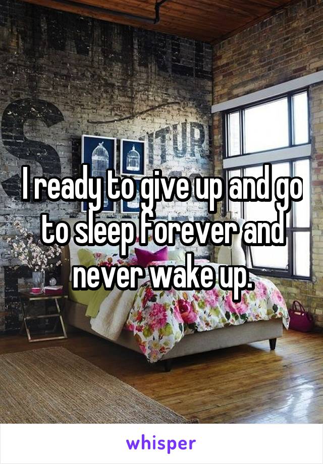 I ready to give up and go to sleep forever and never wake up.