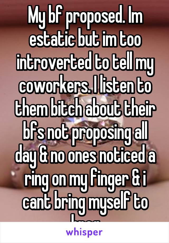 My bf proposed. Im estatic but im too introverted to tell my coworkers. I listen to them bitch about their bfs not proposing all day & no ones noticed a ring on my finger & i cant bring myself to brag