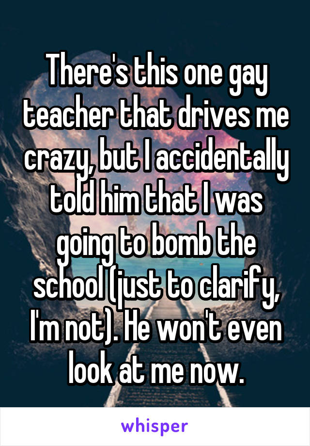There's this one gay teacher that drives me crazy, but I accidentally told him that I was going to bomb the school (just to clarify, I'm not). He won't even look at me now.