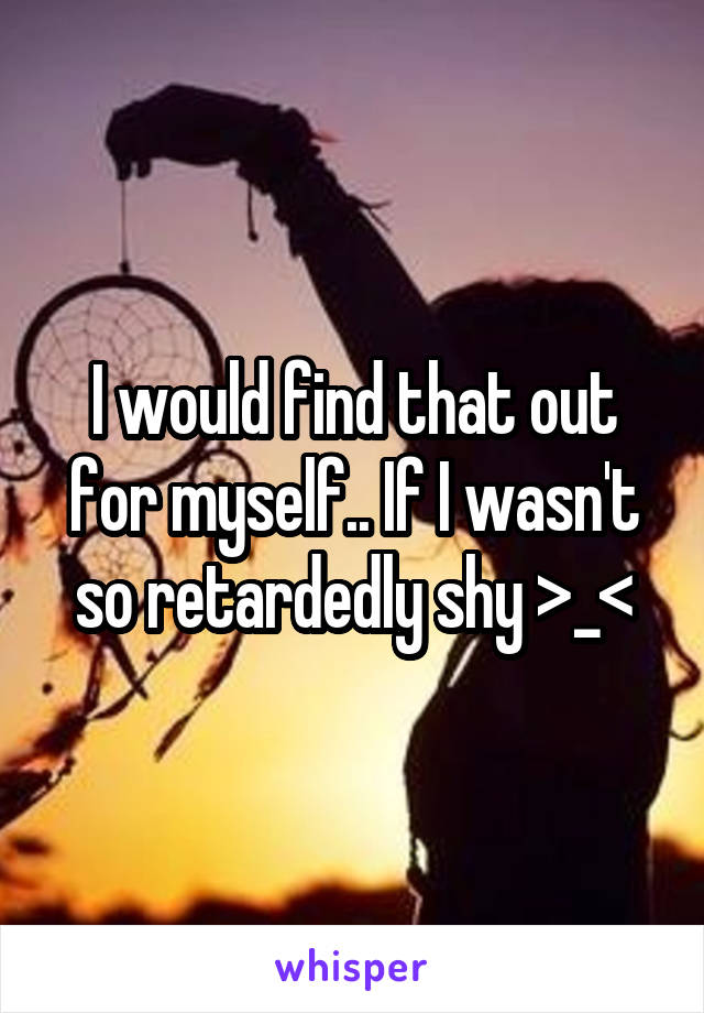 I would find that out for myself.. If I wasn't so retardedly shy >_<