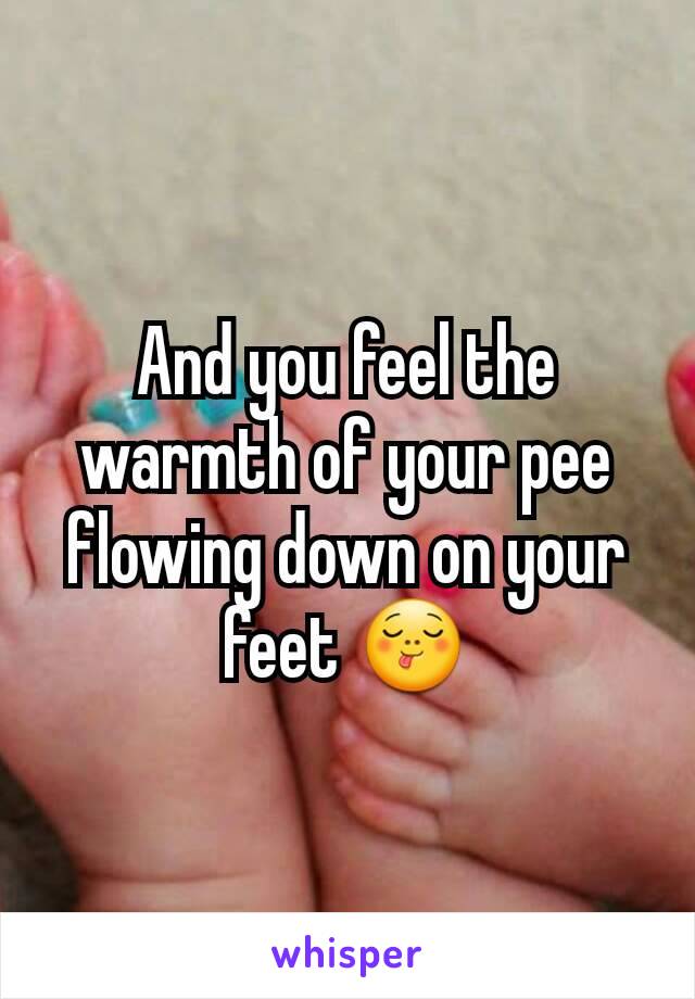 And you feel the warmth of your pee flowing down on your feet 😋