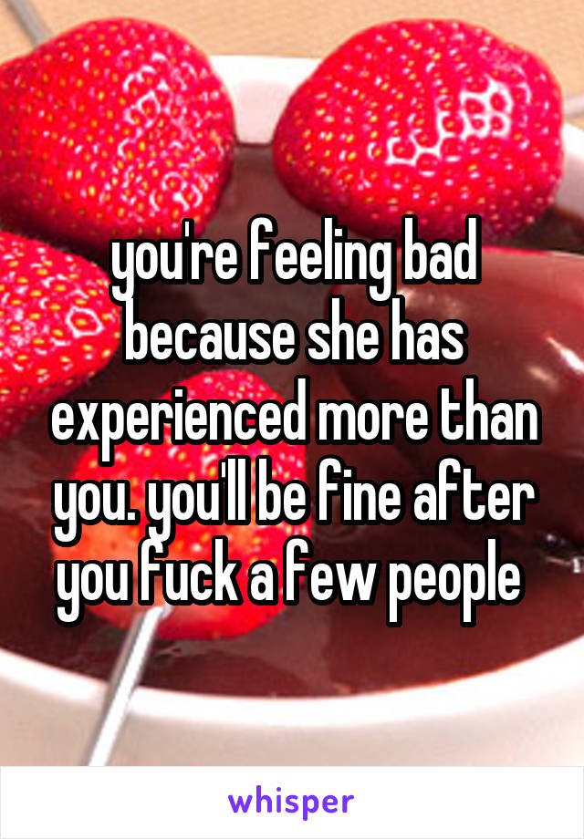 you're feeling bad because she has experienced more than you. you'll be fine after you fuck a few people 