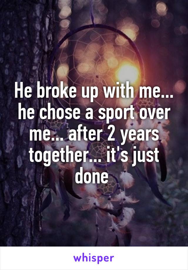 He broke up with me... he chose a sport over me... after 2 years together... it's just done 