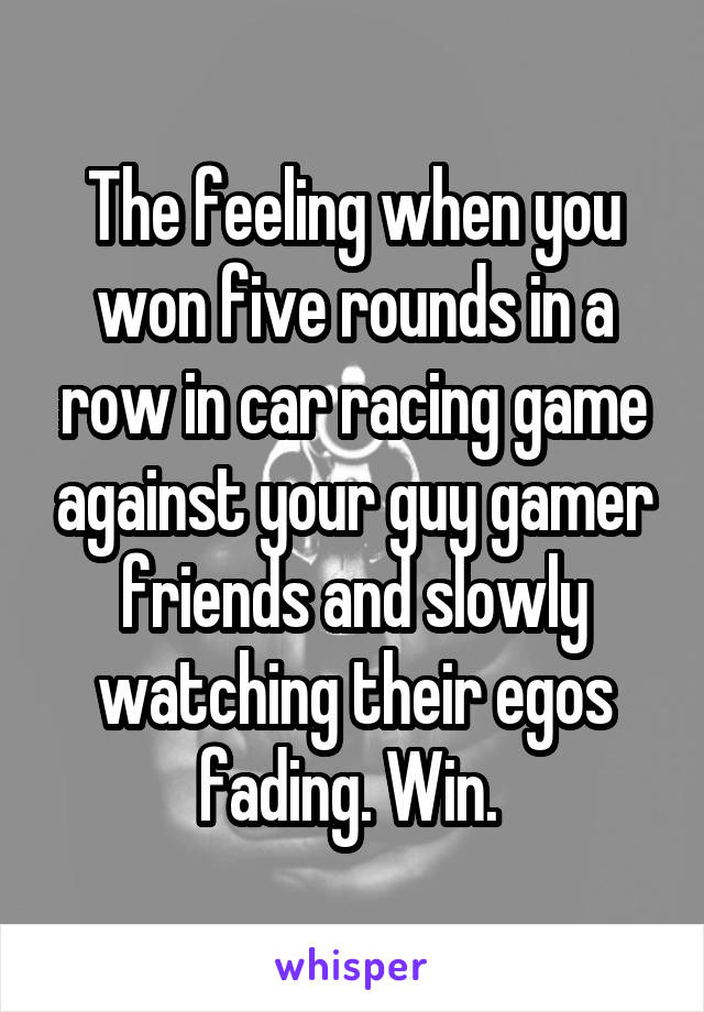 The feeling when you won five rounds in a row in car racing game against your guy gamer friends and slowly watching their egos fading. Win. 