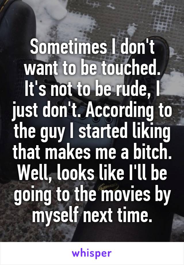 Sometimes I don't want to be touched. It's not to be rude, I just don't. According to the guy I started liking that makes me a bitch. Well, looks like I'll be going to the movies by myself next time.