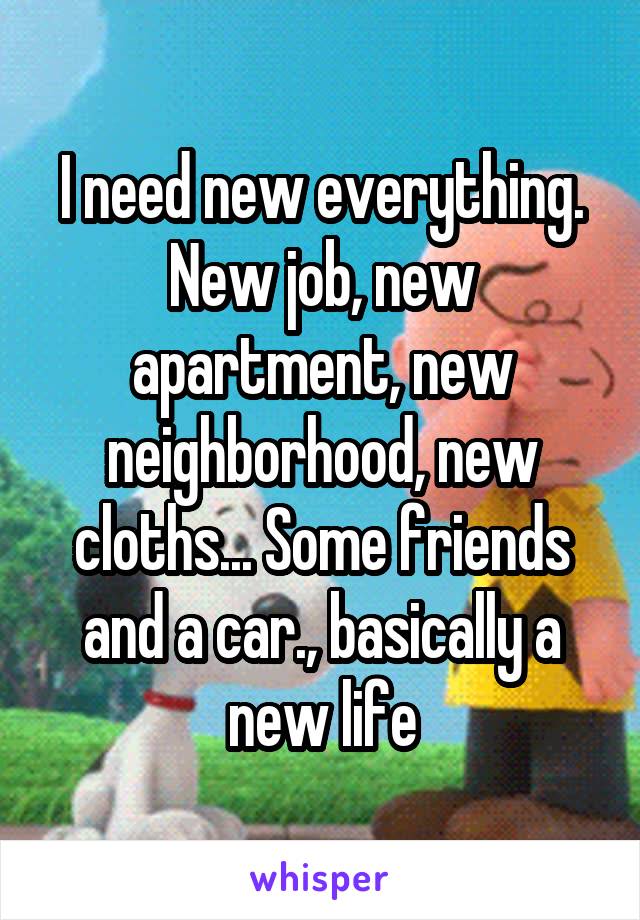 I need new everything. New job, new apartment, new neighborhood, new cloths... Some friends and a car., basically a new life