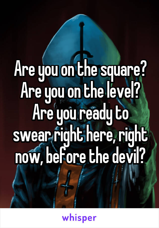Are you on the square?
Are you on the level?
Are you ready to swear right here, right now, before the devil?